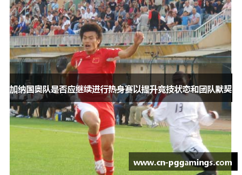 加纳国奥队是否应继续进行热身赛以提升竞技状态和团队默契