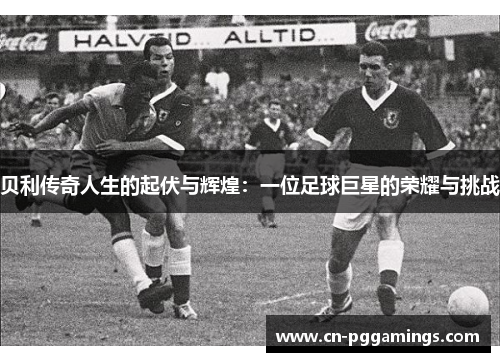 贝利传奇人生的起伏与辉煌：一位足球巨星的荣耀与挑战